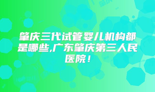 肇庆三代试管婴儿机构都是哪些,广东肇庆第三人民医院!