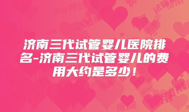 济南三代试管婴儿医院排名-济南三代试管婴儿的费用大约是多少!