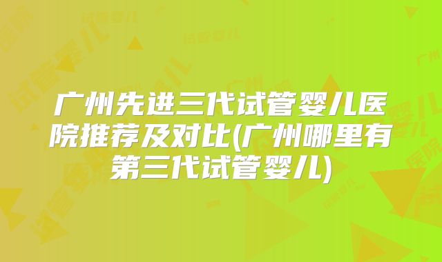 广州先进三代试管婴儿医院推荐及对比(广州哪里有第三代试管婴儿)