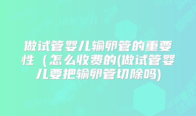 做试管婴儿输卵管的重要性（怎么收费的(做试管婴儿要把输卵管切除吗)