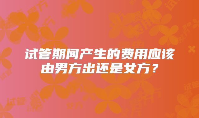试管期间产生的费用应该由男方出还是女方？