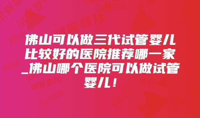 佛山可以做三代试管婴儿比较好的医院推荐哪一家_佛山哪个医院可以做试管婴儿！