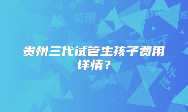 贵州三代试管生孩子费用详情？