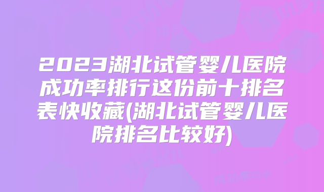 2023湖北试管婴儿医院成功率排行这份前十排名表快收藏(湖北试管婴儿医院排名比较好)