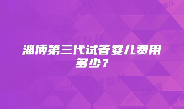 淄博第三代试管婴儿费用多少？
