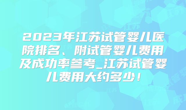 2023年江苏试管婴儿医院排名、附试管婴儿费用及成功率参考_江苏试管婴儿费用大约多少！