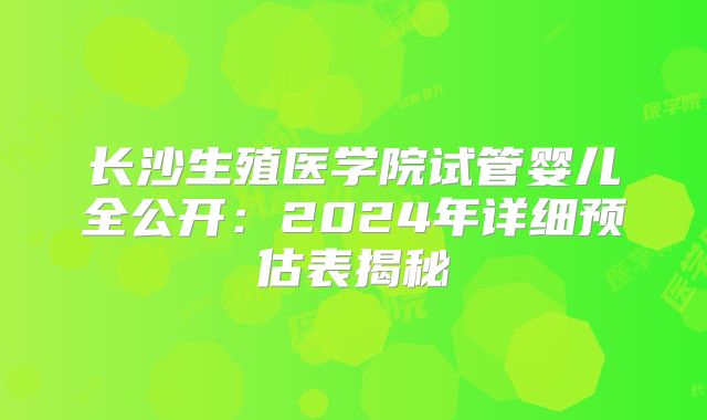长沙生殖医学院试管婴儿全公开：2024年详细预估表揭秘