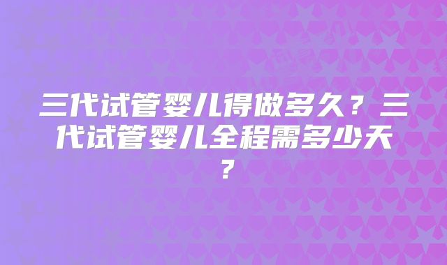 三代试管婴儿得做多久?三代试管婴儿全程需多少天?