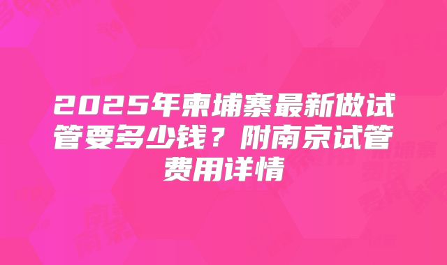 2025年柬埔寨最新做试管要多少钱?附南京试管费用详情