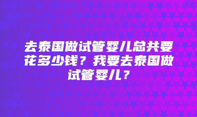 去泰国做试管婴儿总共要花多少钱？我要去泰国做试管婴儿？