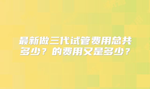 最新做三代试管费用总共多少？的费用又是多少？