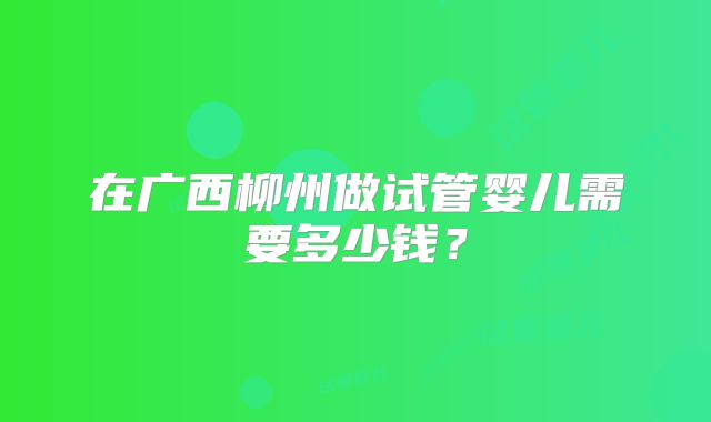 在广西柳州做试管婴儿需要多少钱？