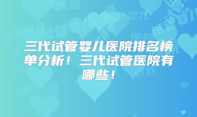 三代试管婴儿医院排名榜单分析！三代试管医院有哪些！