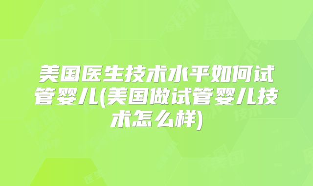 美国医生技术水平如何试管婴儿(美国做试管婴儿技术怎么样)