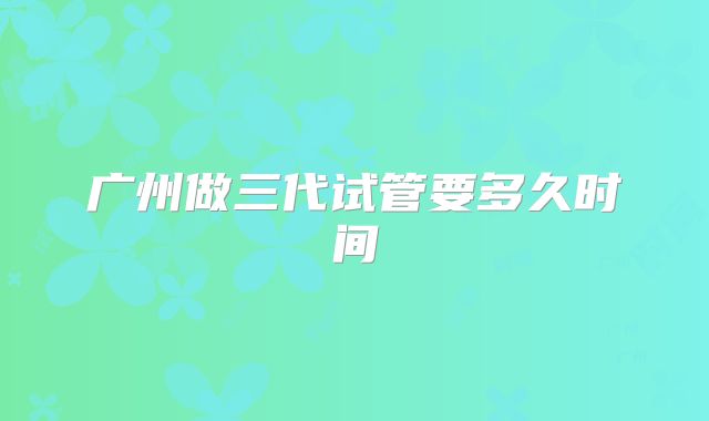 广州做三代试管要多久时间
