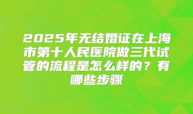 2025年无结婚证在上海市第十人民医院做三代试管的流程是怎么样的？有哪些步骤