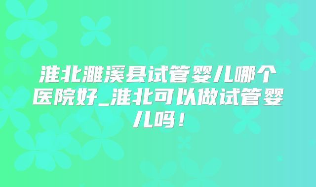 淮北濉溪县试管婴儿哪个医院好_淮北可以做试管婴儿吗！