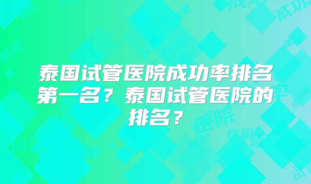 泰国试管医院成功率排名第一名？泰国试管医院的排名？