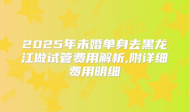 2025年未婚单身去黑龙江做试管费用解析,附详细费用明细