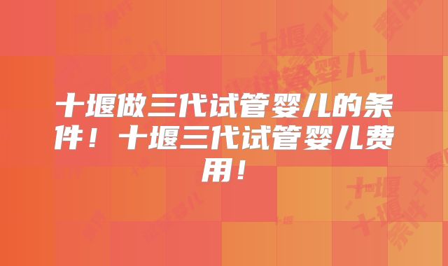 十堰做三代试管婴儿的条件！十堰三代试管婴儿费用！