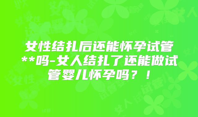 女性结扎后还能怀孕试管**吗-女人结扎了还能做试管婴儿怀孕吗?!