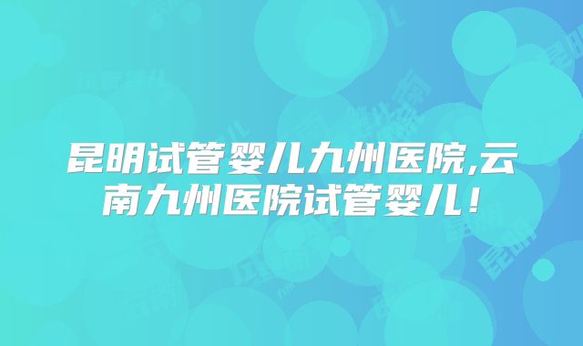 昆明试管婴儿九州医院,云南九州医院试管婴儿！