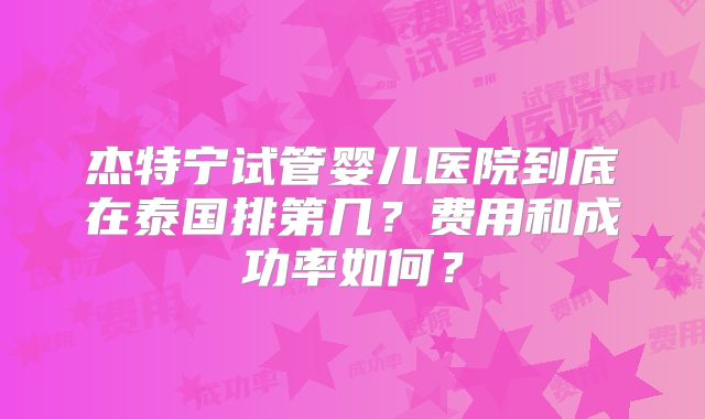 杰特宁试管婴儿医院到底在泰国排第几？费用和成功率如何？