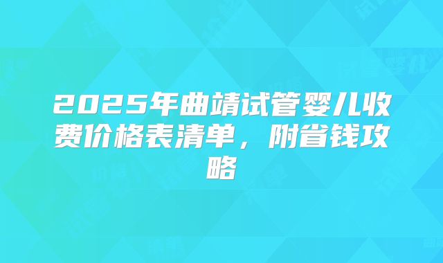2025年曲靖试管婴儿收费价格表清单，附省钱攻略