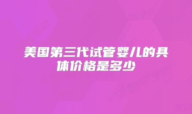 美国第三代试管婴儿的具体价格是多少