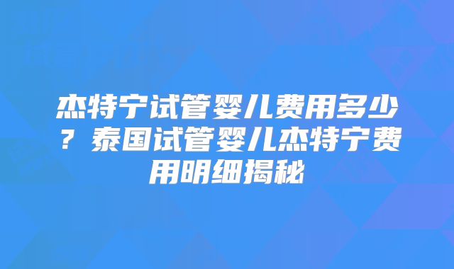 杰特宁试管婴儿费用多少？泰国试管婴儿杰特宁费用明细揭秘