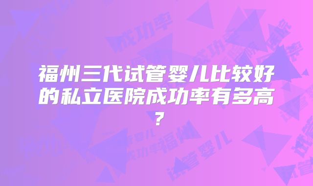 福州三代试管婴儿比较好的私立医院成功率有多高？