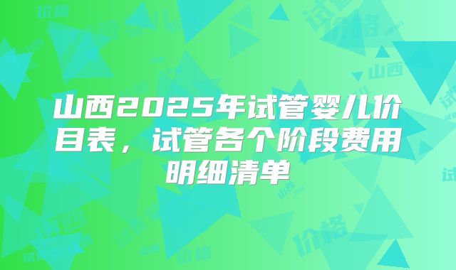 山西2025年试管婴儿价目表，试管各个阶段费用明细清单