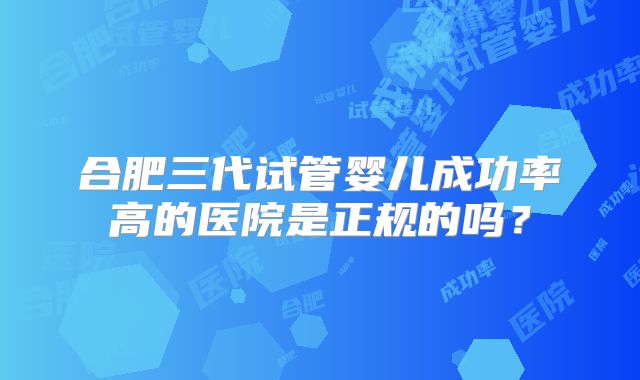 合肥三代试管婴儿成功率高的医院是正规的吗？
