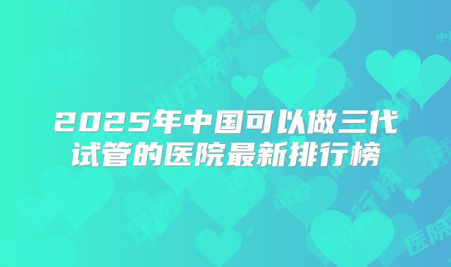 2025年中国可以做三代试管的医院最新排行榜