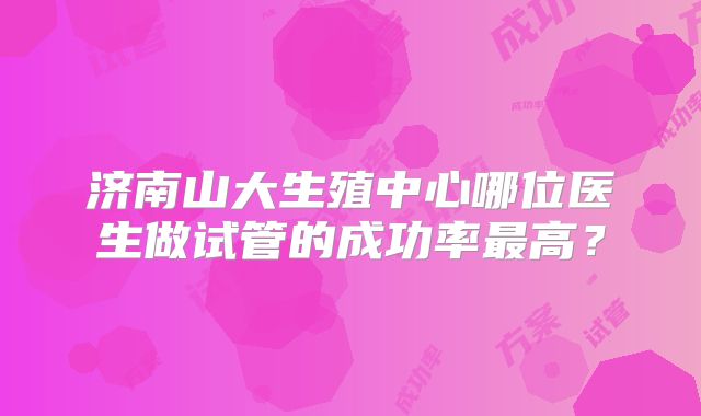 济南山大生殖中心哪位医生做试管的成功率最高?