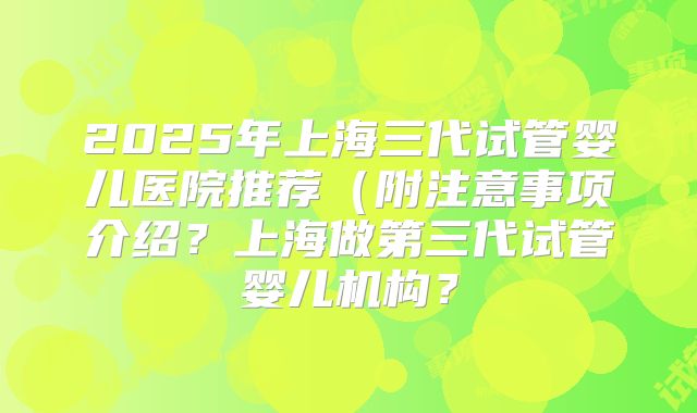 2025年上海三代试管婴儿医院推荐(附注意事项介绍?上海做第三代试管婴儿机构?