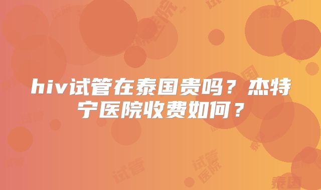 hiv试管在泰国贵吗？杰特宁医院收费如何？
