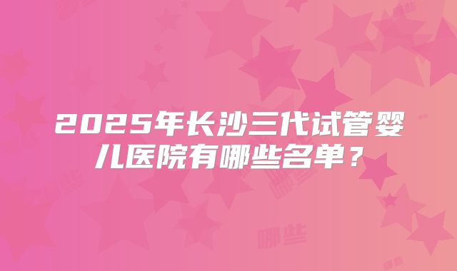 2025年长沙三代试管婴儿医院有哪些名单？