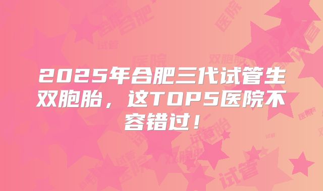 2025年合肥三代试管生双胞胎，这TOP5医院不容错过！