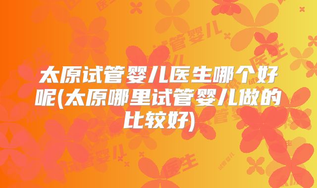 太原试管婴儿医生哪个好呢(太原哪里试管婴儿做的比较好)