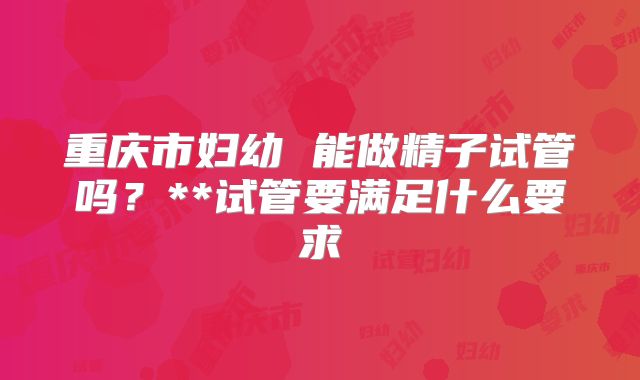重庆市妇幼 能做精子试管吗?**试管要满足什么要求