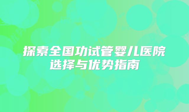 探索全国功试管婴儿医院选择与优势指南