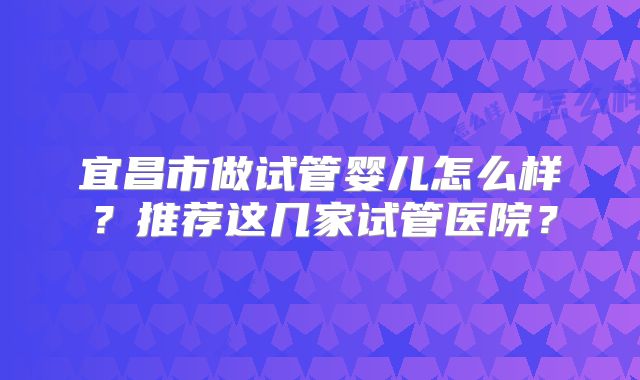 宜昌市做试管婴儿怎么样？推荐这几家试管医院？