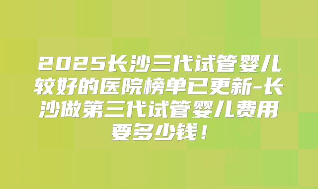 2025长沙三代试管婴儿较好的医院榜单已更新-长沙做第三代试管婴儿费用要多少钱！