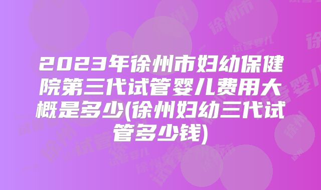 2023年徐州市妇幼保健院第三代试管婴儿费用大概是多少(徐州妇幼三代试管多少钱)