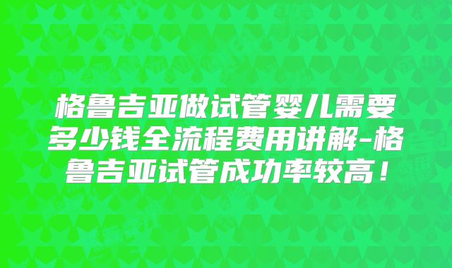 格鲁吉亚做试管婴儿需要多少钱全流程费用讲解-格鲁吉亚试管成功率较高！