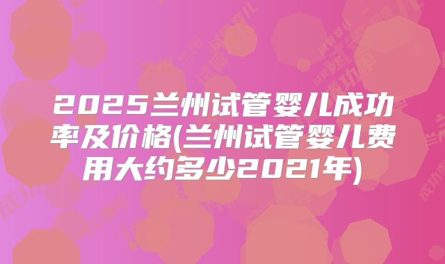 2025兰州试管婴儿成功率及价格(兰州试管婴儿费用大约多少2021年)