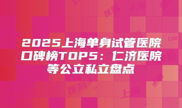 2025上海单身试管医院口碑榜TOP5：仁济医院等公立私立盘点