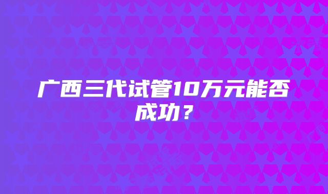 广西三代试管10万元能否成功？