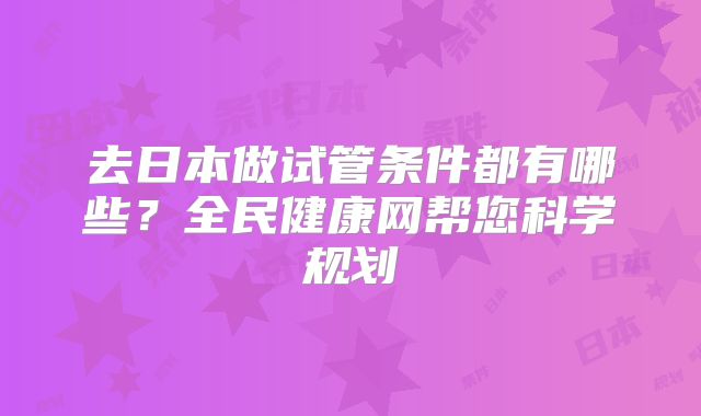 去日本做试管条件都有哪些？全民健康网帮您科学规划